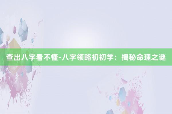查出八字看不懂-八字领略初初学：揭秘命理之谜